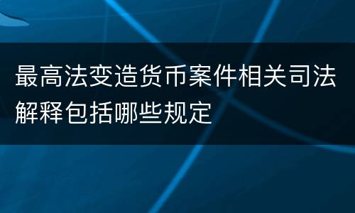 最高法变造货币案件相关司法解释包括哪些规定