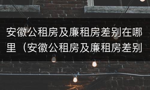 安徽公租房及廉租房差别在哪里（安徽公租房及廉租房差别在哪里查询）