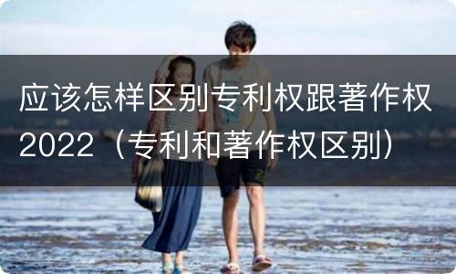 应该怎样区别专利权跟著作权2022（专利和著作权区别）
