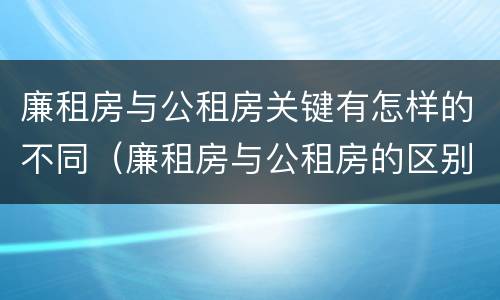 廉租房与公租房关键有怎样的不同（廉租房与公租房的区别在哪里）