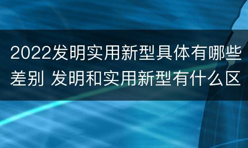 2022发明实用新型具体有哪些差别 发明和实用新型有什么区别