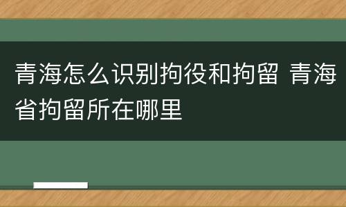 青海怎么识别拘役和拘留 青海省拘留所在哪里