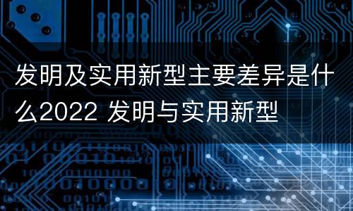 发明及实用新型主要差异是什么2022 发明与实用新型