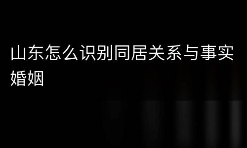 山东怎么识别同居关系与事实婚姻