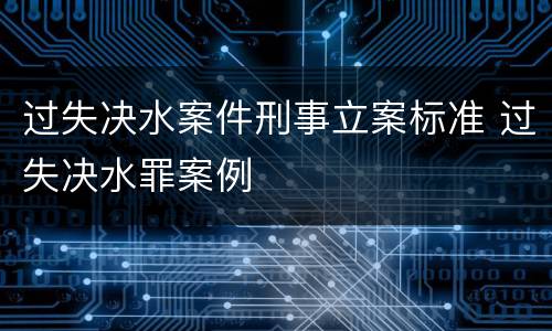 过失决水案件刑事立案标准 过失决水罪案例