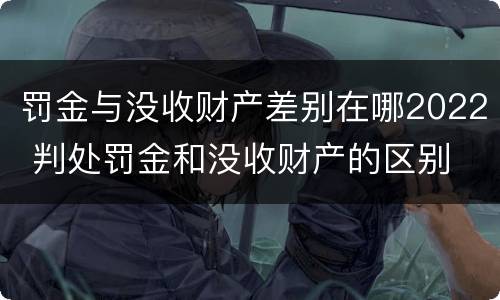 罚金与没收财产差别在哪2022 判处罚金和没收财产的区别