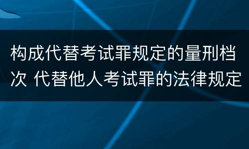 构成代替考试罪规定的量刑档次 代替他人考试罪的法律规定