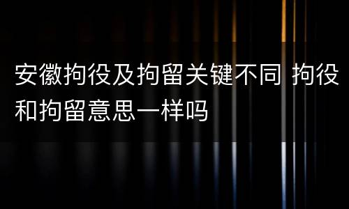 安徽拘役及拘留关键不同 拘役和拘留意思一样吗