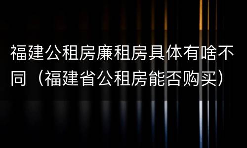 福建公租房廉租房具体有啥不同（福建省公租房能否购买）
