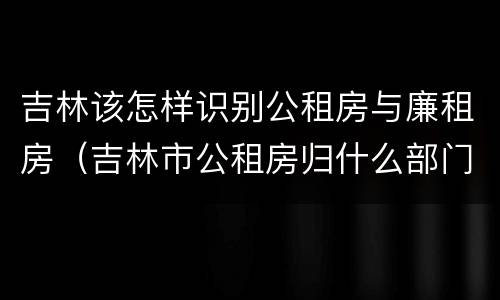 吉林该怎样识别公租房与廉租房（吉林市公租房归什么部门管理）