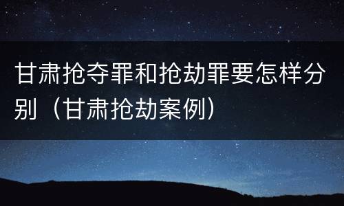 甘肃抢夺罪和抢劫罪要怎样分别（甘肃抢劫案例）