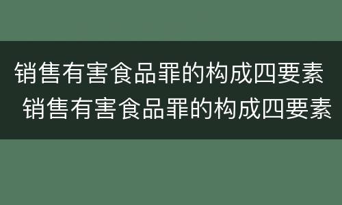 销售有害食品罪的构成四要素 销售有害食品罪的构成四要素是什么