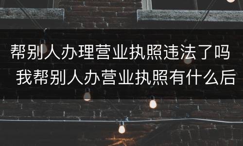 帮别人办理营业执照违法了吗 我帮别人办营业执照有什么后果