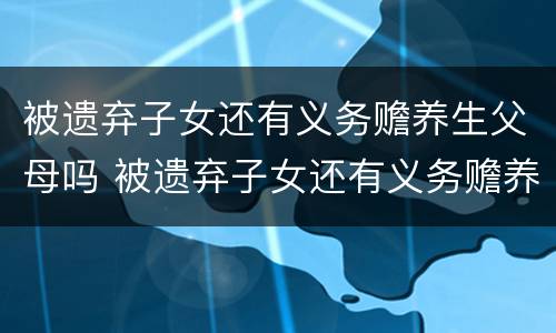 被遗弃子女还有义务赡养生父母吗 被遗弃子女还有义务赡养生父母吗知乎