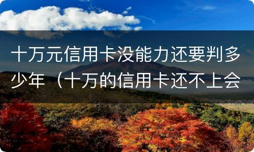 十万元信用卡没能力还要判多少年（十万的信用卡还不上会坐牢吗）