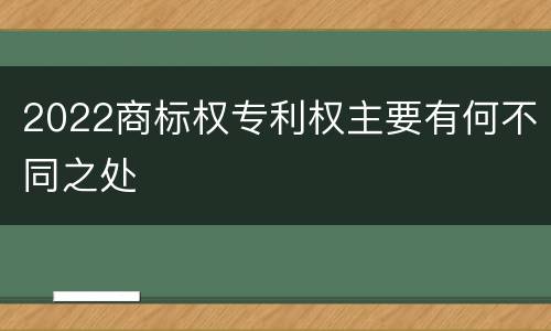2022商标权专利权主要有何不同之处