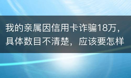 我的亲属因信用卡诈骗18万，具体数目不清楚，应该要怎样办