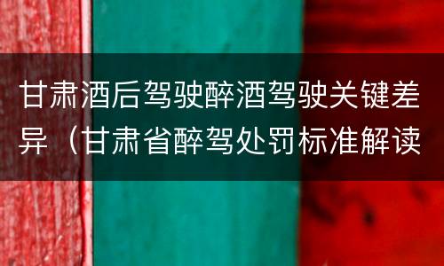 甘肃酒后驾驶醉酒驾驶关键差异（甘肃省醉驾处罚标准解读意见）