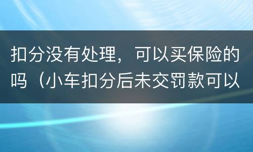 扣分没有处理，可以买保险的吗（小车扣分后未交罚款可以买保险吗）