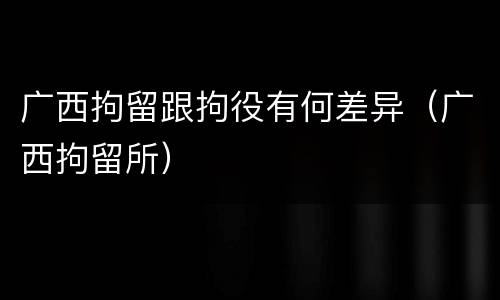 广西拘留跟拘役有何差异（广西拘留所）