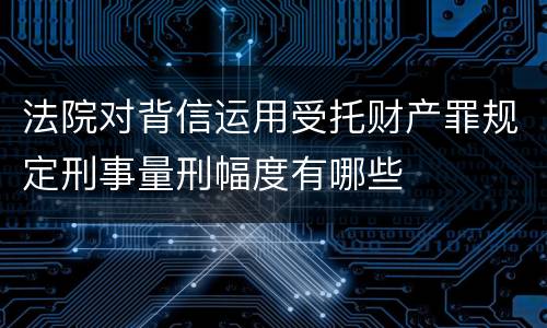 法院对背信运用受托财产罪规定刑事量刑幅度有哪些