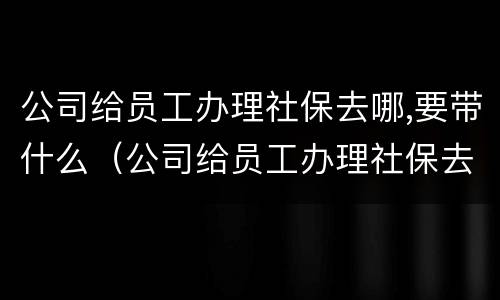 公司给员工办理社保去哪,要带什么（公司给员工办理社保去哪,要带什么材料）