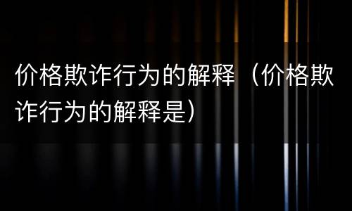 价格欺诈行为的解释（价格欺诈行为的解释是）