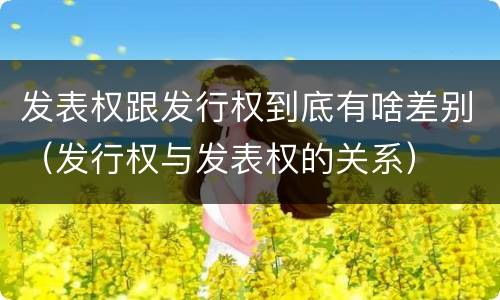 发表权跟发行权到底有啥差别（发行权与发表权的关系）