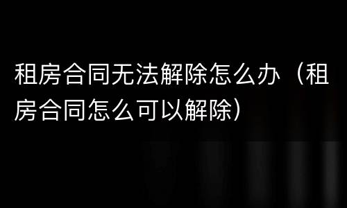 租房合同无法解除怎么办（租房合同怎么可以解除）
