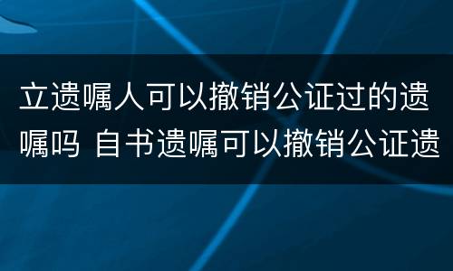 立遗嘱人可以撤销公证过的遗嘱吗 自书遗嘱可以撤销公证遗嘱吗