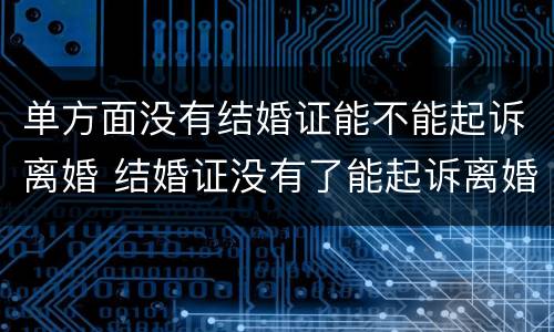 单方面没有结婚证能不能起诉离婚 结婚证没有了能起诉离婚吗