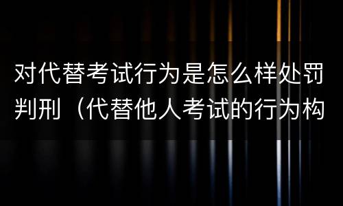 对代替考试行为是怎么样处罚判刑（代替他人考试的行为构成什么罪）