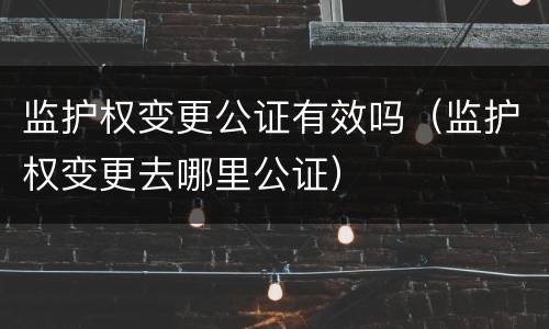 监护权变更公证有效吗（监护权变更去哪里公证）
