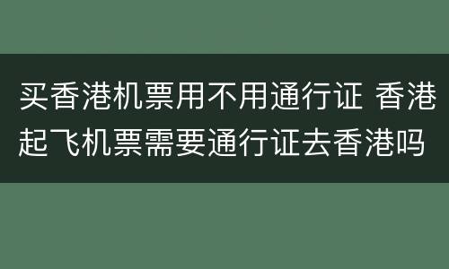 买香港机票用不用通行证 香港起飞机票需要通行证去香港吗?