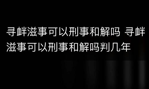 寻衅滋事可以刑事和解吗 寻衅滋事可以刑事和解吗判几年
