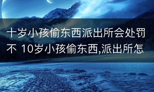 十岁小孩偷东西派出所会处罚不 10岁小孩偷东西,派出所怎么处理