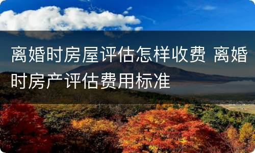离婚时房屋评估怎样收费 离婚时房产评估费用标准
