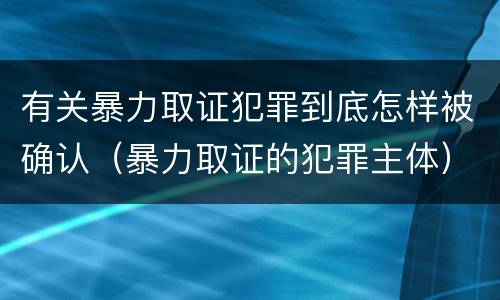 有关暴力取证犯罪到底怎样被确认（暴力取证的犯罪主体）