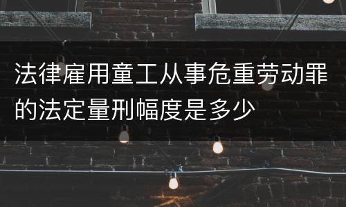 法律雇用童工从事危重劳动罪的法定量刑幅度是多少