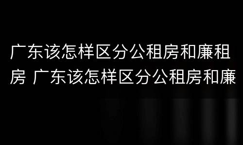 广东该怎样区分公租房和廉租房 广东该怎样区分公租房和廉租房的区别
