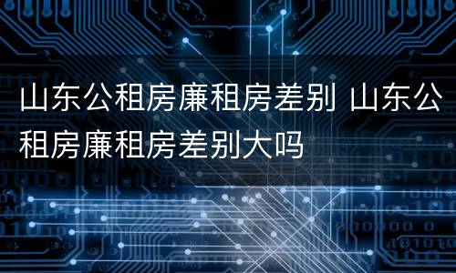 山东公租房廉租房差别 山东公租房廉租房差别大吗