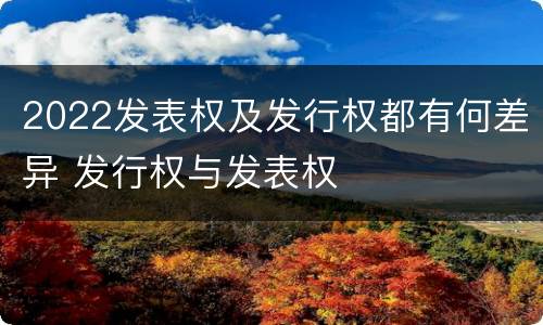 2022发表权及发行权都有何差异 发行权与发表权