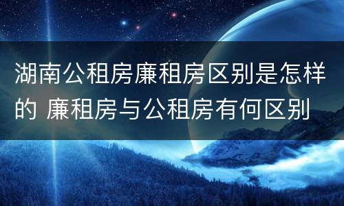 湖南公租房廉租房区别是怎样的 廉租房与公租房有何区别