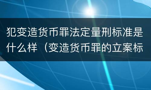 犯变造货币罪法定量刑标准是什么样（变造货币罪的立案标准）