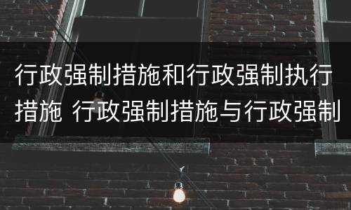 行政强制措施和行政强制执行措施 行政强制措施与行政强制执行
