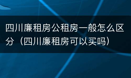 四川廉租房公租房一般怎么区分（四川廉租房可以买吗）