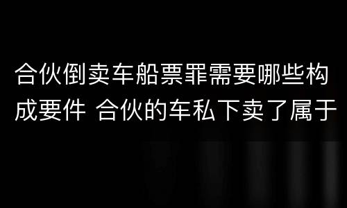 合伙倒卖车船票罪需要哪些构成要件 合伙的车私下卖了属于诈骗吗
