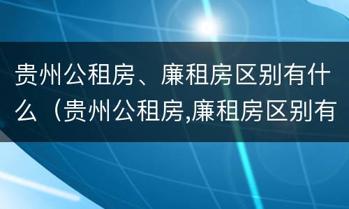 贵州公租房、廉租房区别有什么（贵州公租房,廉租房区别有什么不同）