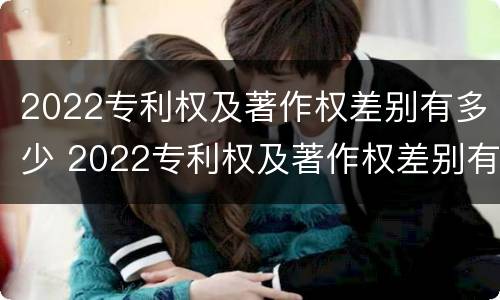 2022专利权及著作权差别有多少 2022专利权及著作权差别有多少个