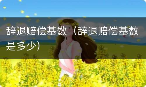 辞退赔偿基数（辞退赔偿基数是多少）